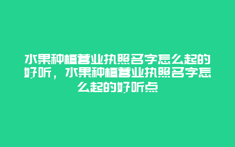 水果种植营业执照名字怎么起的好听，水果种植营业执照名字怎么起的好听点