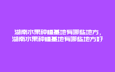 湖南水果种植基地有哪些地方，湖南水果种植基地有哪些地方好