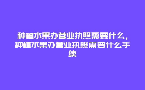 种植水果办营业执照需要什么，种植水果办营业执照需要什么手续