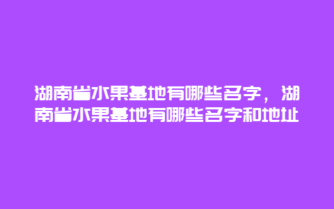 湖南省水果基地有哪些名字，湖南省水果基地有哪些名字和地址