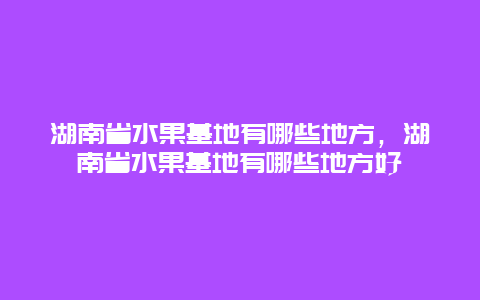 湖南省水果基地有哪些地方，湖南省水果基地有哪些地方好