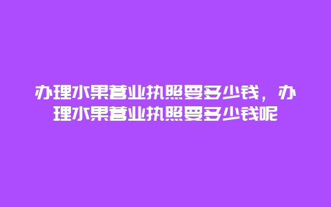 办理水果营业执照要多少钱，办理水果营业执照要多少钱呢