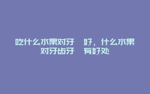 吃什么水果对牙龈好，什么水果对牙齿牙龈有好处