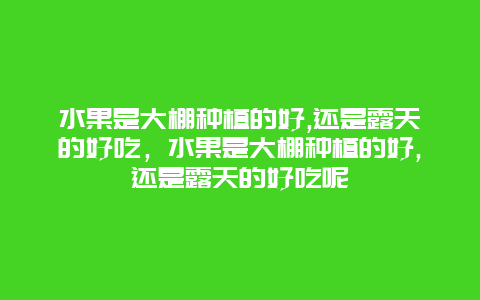 水果是大棚种植的好,还是露天的好吃，水果是大棚种植的好,还是露天的好吃呢