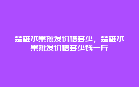 楚雄水果批发价格多少，楚雄水果批发价格多少钱一斤