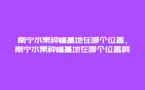 南宁水果种植基地在哪个位置，南宁水果种植基地在哪个位置啊