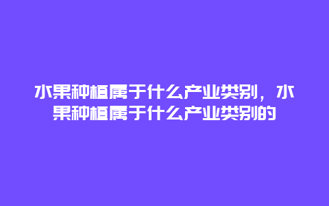 水果种植属于什么产业类别，水果种植属于什么产业类别的