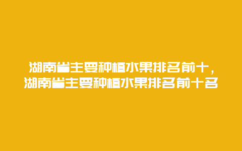 湖南省主要种植水果排名前十，湖南省主要种植水果排名前十名