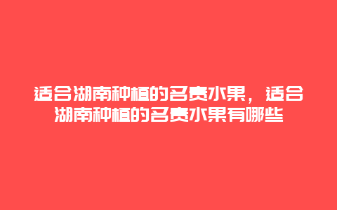 适合湖南种植的名贵水果，适合湖南种植的名贵水果有哪些