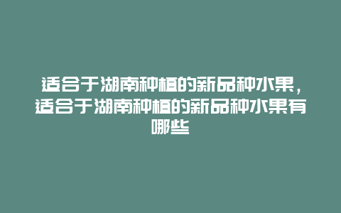 适合于湖南种植的新品种水果，适合于湖南种植的新品种水果有哪些