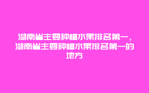 湖南省主要种植水果排名第一，湖南省主要种植水果排名第一的地方