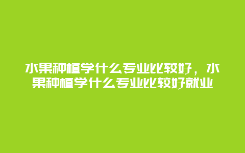 水果种植学什么专业比较好，水果种植学什么专业比较好就业