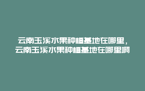 云南玉溪水果种植基地在哪里，云南玉溪水果种植基地在哪里啊