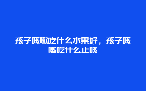 孩子咳嗽吃什么水果好，孩子咳嗽吃什么止咳