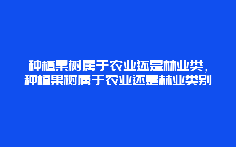 种植果树属于农业还是林业类，种植果树属于农业还是林业类别