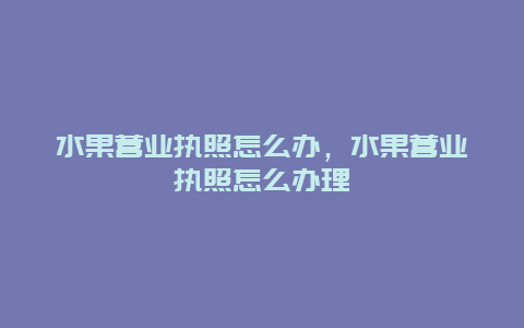 水果营业执照怎么办，水果营业执照怎么办理