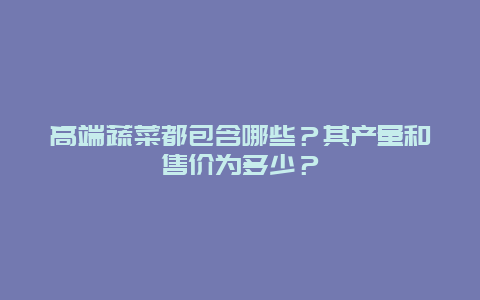 高端蔬菜都包含哪些？其产量和售价为多少？