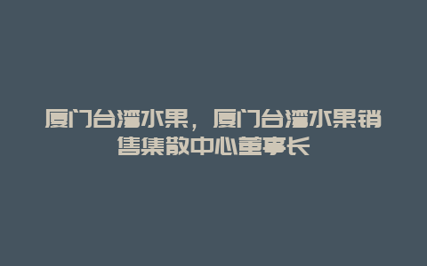 厦门台湾水果，厦门台湾水果销售集散中心董事长