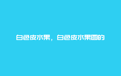 白色皮水果，白色皮水果圆的