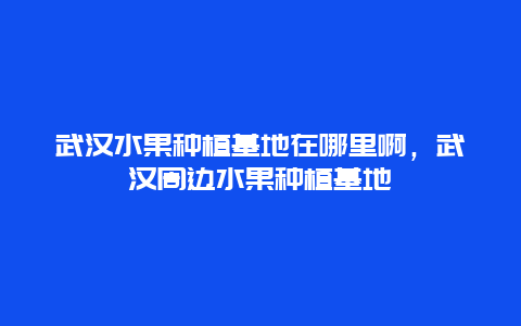 武汉水果种植基地在哪里啊，武汉周边水果种植基地