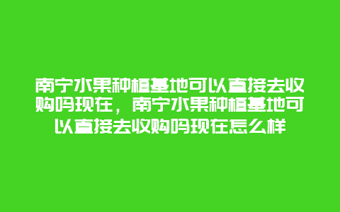 南宁水果种植基地可以直接去收购吗现在，南宁水果种植基地可以直接去收购吗现在怎么样