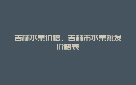 吉林水果价格，吉林市水果批发价格表