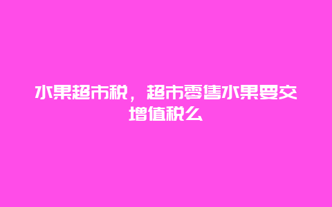 水果超市税，超市零售水果要交增值税么