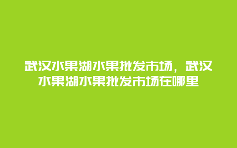 武汉水果湖水果批发市场，武汉水果湖水果批发市场在哪里