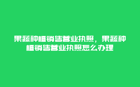 果蔬种植销售营业执照，果蔬种植销售营业执照怎么办理