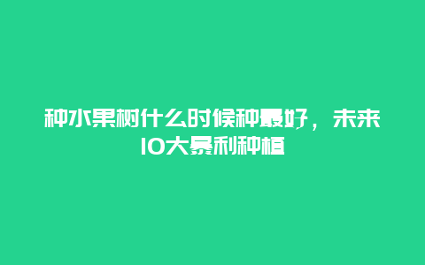 种水果树什么时候种最好，未来10大暴利种植