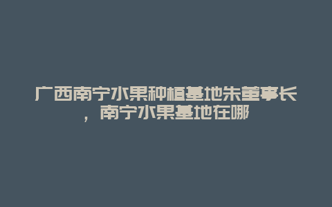 广西南宁水果种植基地朱董事长，南宁水果基地在哪