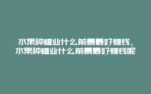 水果种植业什么前景最好赚钱，水果种植业什么前景最好赚钱呢