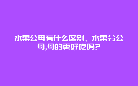 水果公母有什么区别，水果分公母,母的更好吃吗?