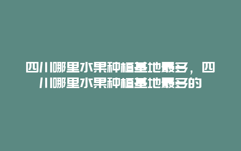 四川哪里水果种植基地最多，四川哪里水果种植基地最多的