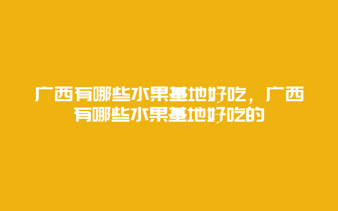 广西有哪些水果基地好吃，广西有哪些水果基地好吃的