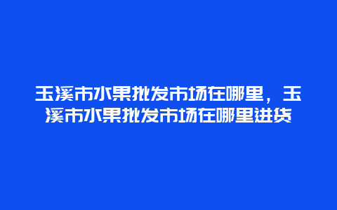 玉溪市水果批发市场在哪里，玉溪市水果批发市场在哪里进货