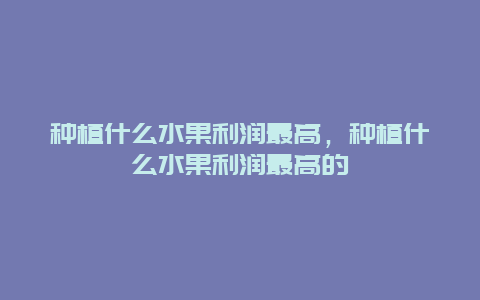 种植什么水果利润最高，种植什么水果利润最高的