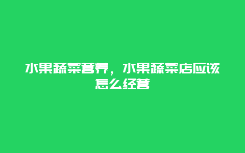 水果蔬菜营养，水果蔬菜店应该怎么经营