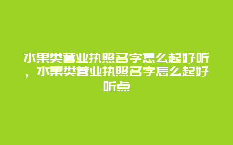 水果类营业执照名字怎么起好听，水果类营业执照名字怎么起好听点