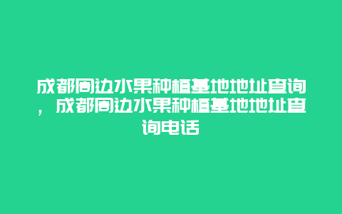 成都周边水果种植基地地址查询，成都周边水果种植基地地址查询电话