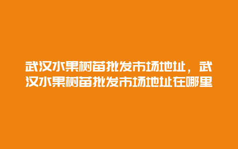 武汉水果树苗批发市场地址，武汉水果树苗批发市场地址在哪里