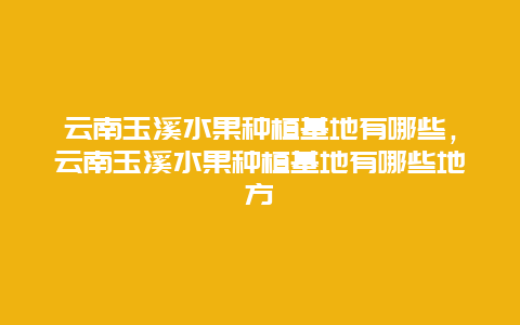 云南玉溪水果种植基地有哪些，云南玉溪水果种植基地有哪些地方