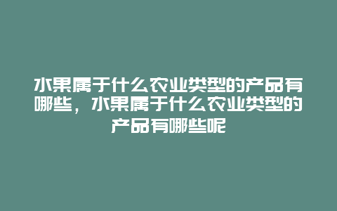 水果属于什么农业类型的产品有哪些，水果属于什么农业类型的产品有哪些呢