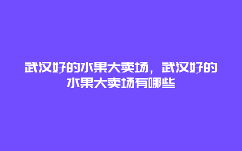 武汉好的水果大卖场，武汉好的水果大卖场有哪些