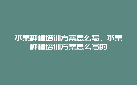 水果种植培训方案怎么写，水果种植培训方案怎么写的