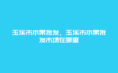 玉溪市水果批发，玉溪市水果批发市场在哪里