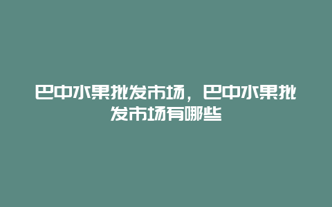 巴中水果批发市场，巴中水果批发市场有哪些