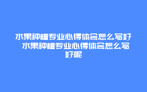 水果种植专业心得体会怎么写好 水果种植专业心得体会怎么写好呢