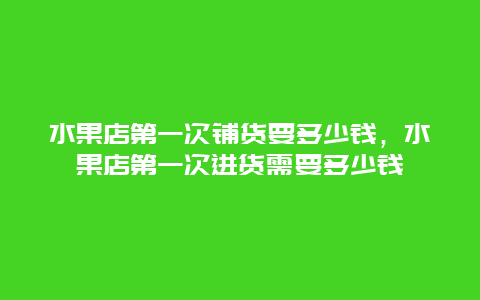 水果店第一次铺货要多少钱，水果店第一次进货需要多少钱