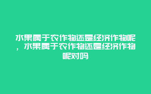 水果属于农作物还是经济作物呢，水果属于农作物还是经济作物呢对吗